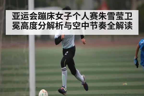 亚运会蹦床女子个人赛朱雪莹卫冕高度分解析与空中节奏全解读